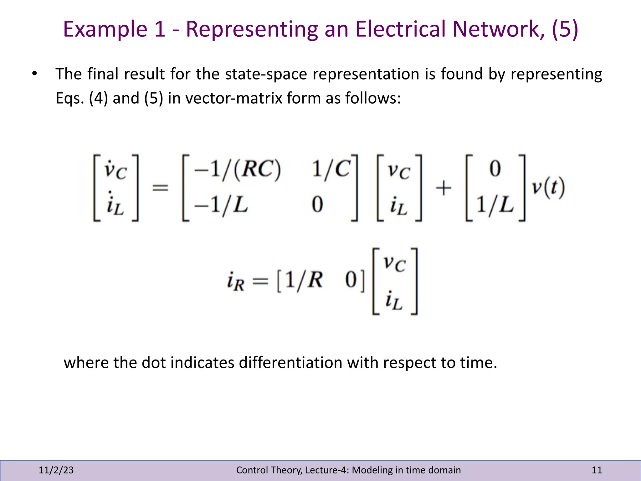 Example 1 - Representing an Electrical Network, (5)
11/2/23 11
• The final result for the state-space representation is found by representing
Eqs. (4) and (5) in vector-matrix form as follows:
where the dot indicates differentiation with respect to time.
Control Theory, Lecture-4: Modeling in time domain
 