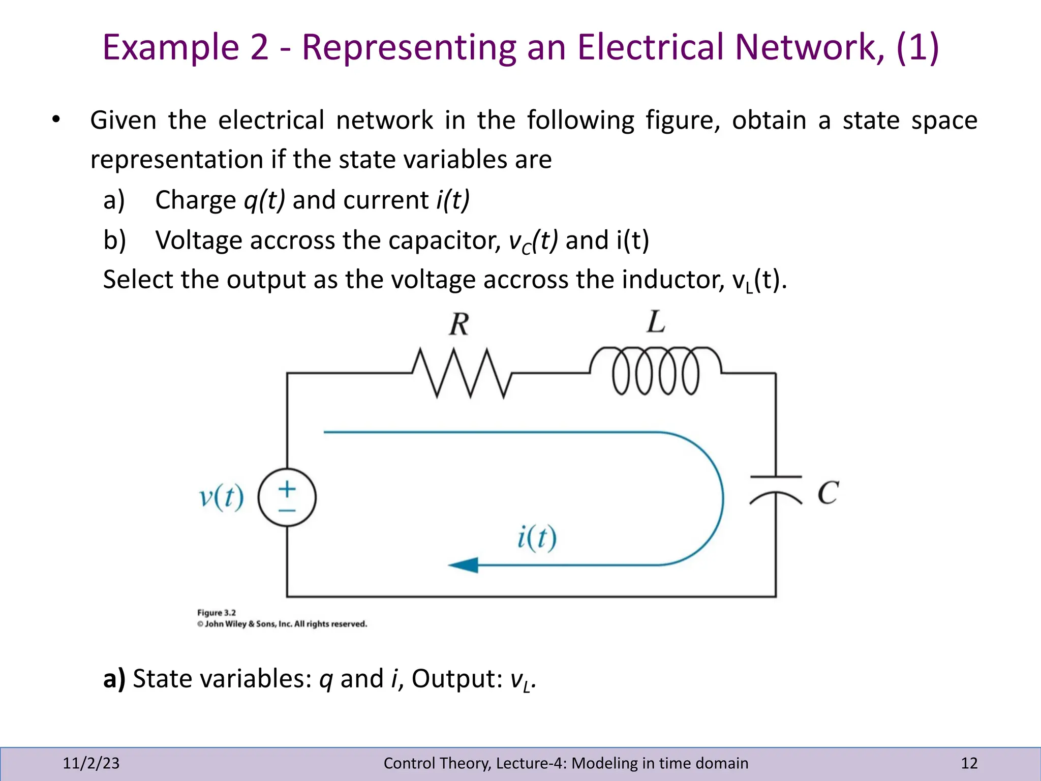 Example 2 - Representing an Electrical Network, (1)
11/2/23 12
• Given the electrical network in the following figure, obtain a state space
representation if the state variables are
a) Charge q(t) and current i(t)
b) Voltage accross the capacitor, vC(t) and i(t)
Select the output as the voltage accross the inductor, vL(t).
a) State variables: q and i, Output: vL.
Control Theory, Lecture-4: Modeling in time domain
 