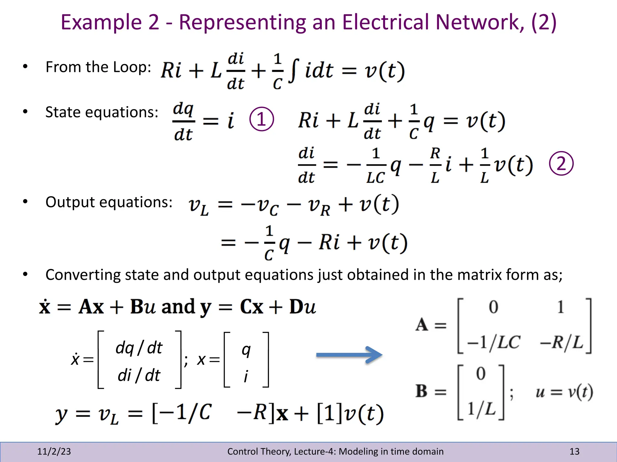 Example 2 - Representing an Electrical Network, (2)
11/2/23 13
• From the Loop:
• State equations:
• Output equations:
• Converting state and output equations just obtained in the matrix form as;
Control Theory, Lecture-4: Modeling in time domain
①
②
!
x =
dq/dt
di /dt
⎡
⎣
⎢
⎢
⎤
⎦
⎥
⎥
; x =
q
i
⎡
⎣
⎢
⎢
⎤
⎦
⎥
⎥
 