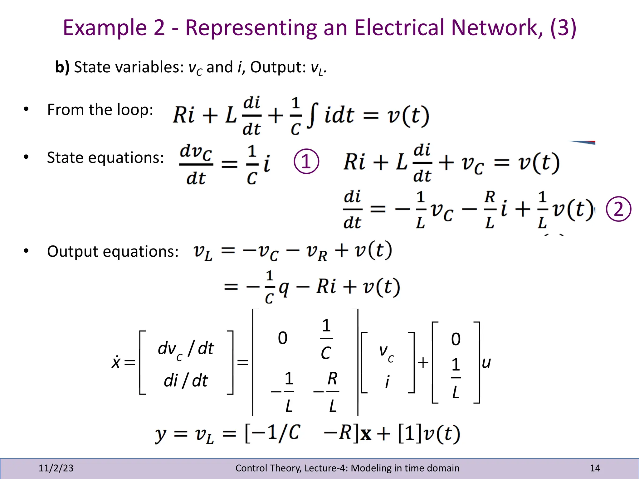 Example 2 - Representing an Electrical Network, (3)
11/2/23 14
b) State variables: vC and i, Output: vL.
• From the loop:
• State equations:
• Output equations:
Control Theory, Lecture-4: Modeling in time domain
①
②
!
x =
dvC
/dt
di /dt
⎡
⎣
⎢
⎢
⎤
⎦
⎥
⎥
=
0
1
C
−
1
L
−
R
L
⎡
⎣
⎢
⎢
⎢
⎢
⎤
⎦
⎥
⎥
⎥
⎥
vC
i
⎡
⎣
⎢
⎢
⎤
⎦
⎥
⎥
+
0
1
L
⎡
⎣
⎢
⎢
⎢
⎤
⎦
⎥
⎥
⎥
u
 