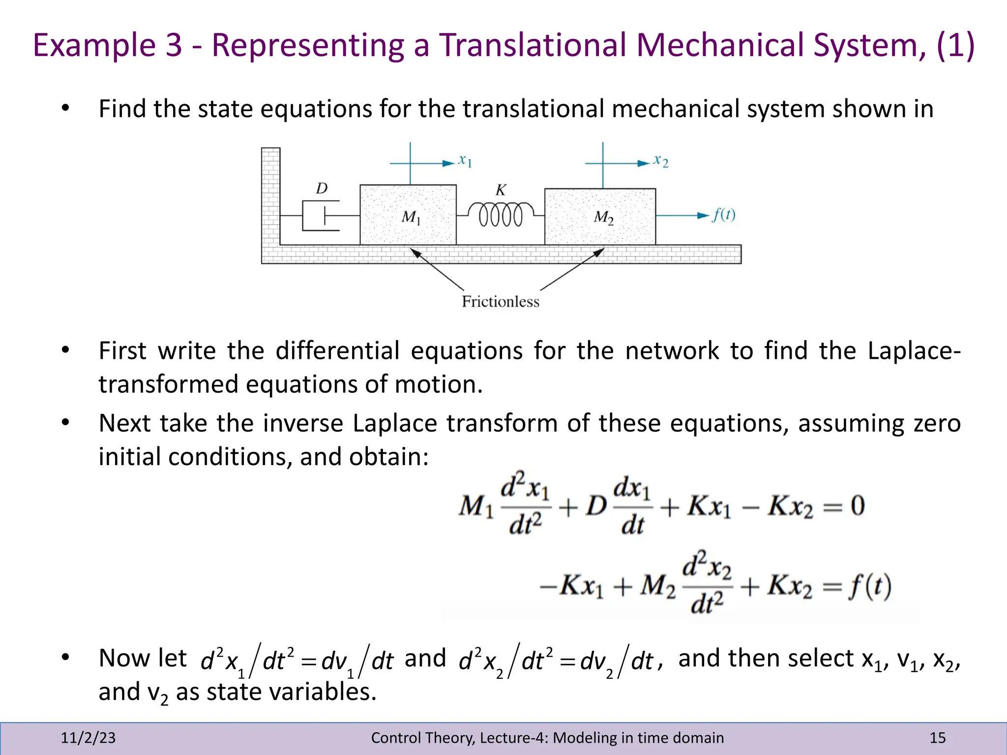 • Find the state equations for the translational mechanical system shown in
• First write the differential equations for the network to find the Laplace-
transformed equations of motion.
• Next take the inverse Laplace transform of these equations, assuming zero
initial conditions, and obtain:
• Now let and , and then select x1, v1, x2,
and v2 as state variables.
Example 3 - Representing a Translational Mechanical System, (1)
11/2/23 15
Control Theory, Lecture-4: Modeling in time domain
d2
x1
dt2
= dv1
dt d2
x2
dt2
= dv2
dt
 