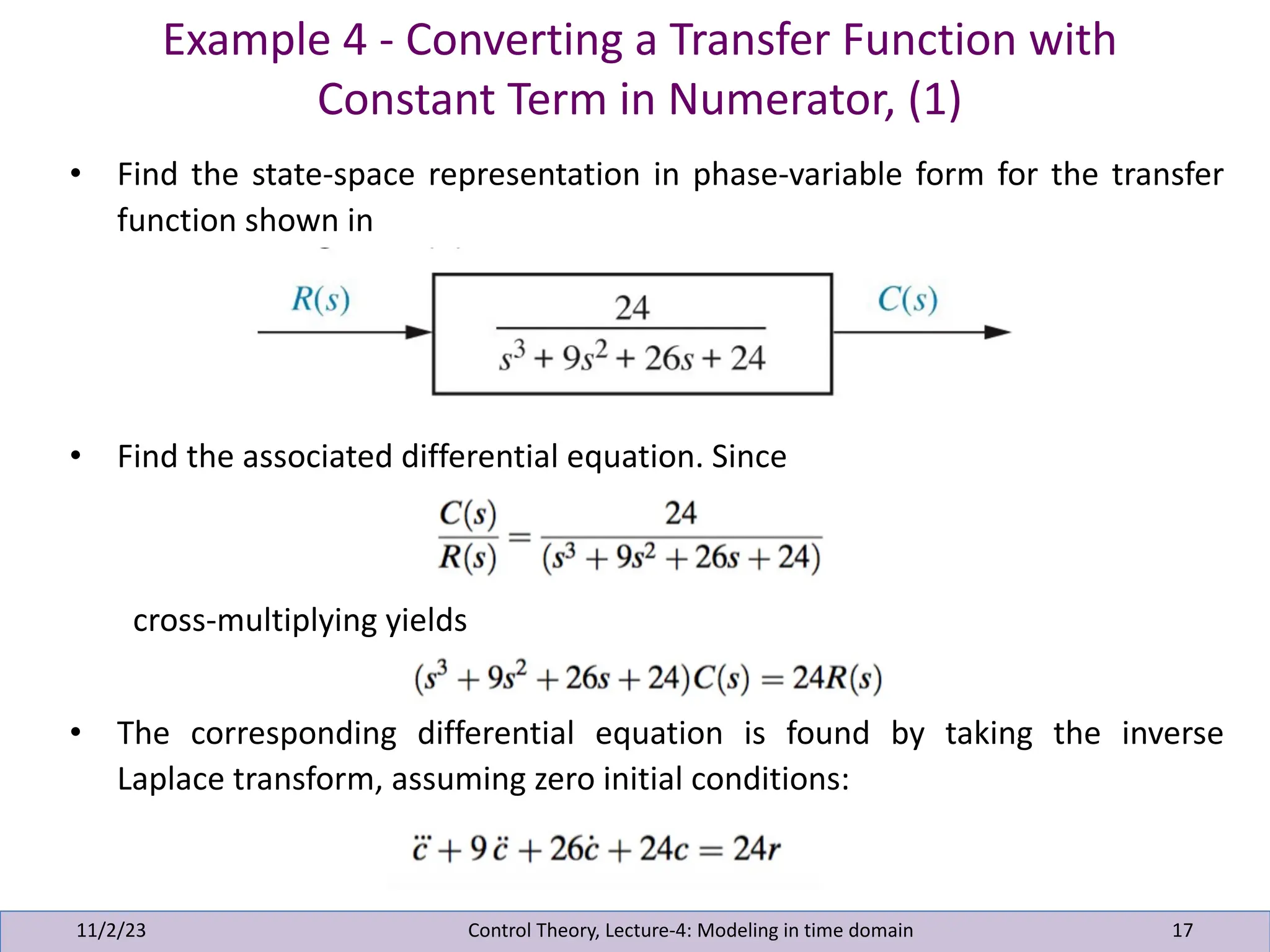 Example 4 - Converting a Transfer Function with
Constant Term in Numerator, (1)
11/2/23 17
• Find the state-space representation in phase-variable form for the transfer
function shown in
• Find the associated differential equation. Since
cross-multiplying yields
• The corresponding differential equation is found by taking the inverse
Laplace transform, assuming zero initial conditions:
Control Theory, Lecture-4: Modeling in time domain
 