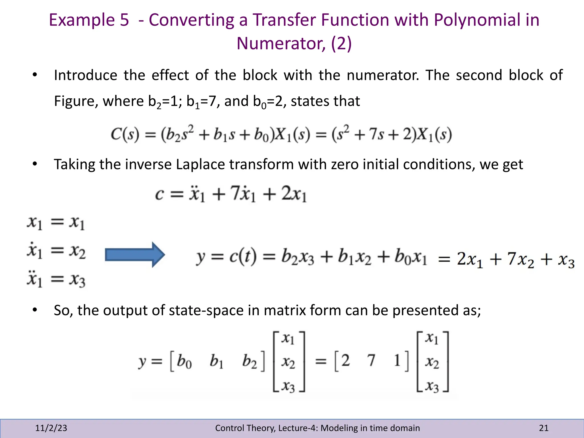 Example 5 - Converting a Transfer Function with Polynomial in
Numerator, (2)
11/2/23 21
• Introduce the effect of the block with the numerator. The second block of
Figure, where b2=1; b1=7, and b0=2, states that
• Taking the inverse Laplace transform with zero initial conditions, we get
• So, the output of state-space in matrix form can be presented as;
Control Theory, Lecture-4: Modeling in time domain
 