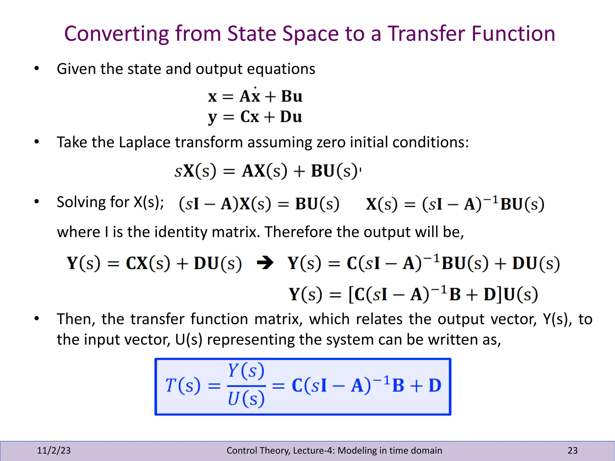 Converting from State Space to a Transfer Function
11/2/23 23
• Given the state and output equations
• Take the Laplace transform assuming zero initial conditions:
• Solving for X(s);
where I is the identity matrix. Therefore the output will be,
• Then, the transfer function matrix, which relates the output vector, Y(s), to
the input vector, U(s) representing the system can be written as,
Control Theory, Lecture-4: Modeling in time domain
 