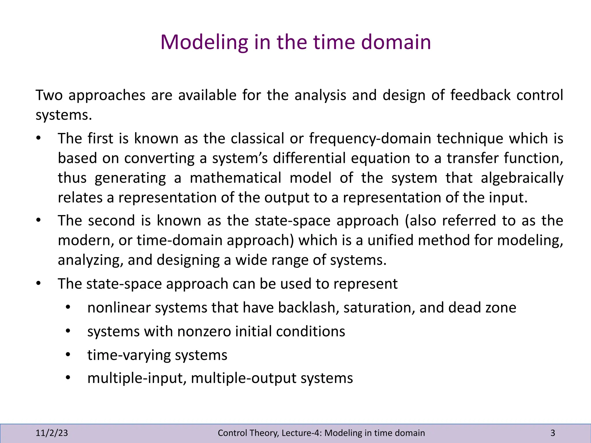Modeling in the time domain
11/2/23 3
Two approaches are available for the analysis and design of feedback control
systems.
• The first is known as the classical or frequency-domain technique which is
based on converting a system’s differential equation to a transfer function,
thus generating a mathematical model of the system that algebraically
relates a representation of the output to a representation of the input.
• The second is known as the state-space approach (also referred to as the
modern, or time-domain approach) which is a unified method for modeling,
analyzing, and designing a wide range of systems.
• The state-space approach can be used to represent
• nonlinear systems that have backlash, saturation, and dead zone
• systems with nonzero initial conditions
• time-varying systems
• multiple-input, multiple-output systems
Control Theory, Lecture-4: Modeling in time domain
 