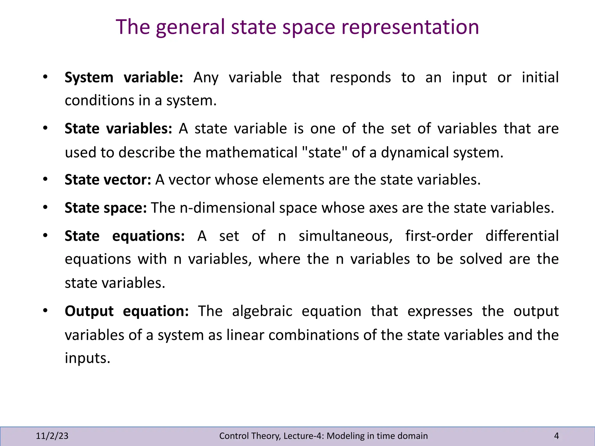 The general state space representation
11/2/23 4
• System variable: Any variable that responds to an input or initial
conditions in a system.
• State variables: A state variable is one of the set of variables that are
used to describe the mathematical "state" of a dynamical system.
• State vector: A vector whose elements are the state variables.
• State space: The n-dimensional space whose axes are the state variables.
• State equations: A set of n simultaneous, first-order differential
equations with n variables, where the n variables to be solved are the
state variables.
• Output equation: The algebraic equation that expresses the output
variables of a system as linear combinations of the state variables and the
inputs.
Control Theory, Lecture-4: Modeling in time domain
 