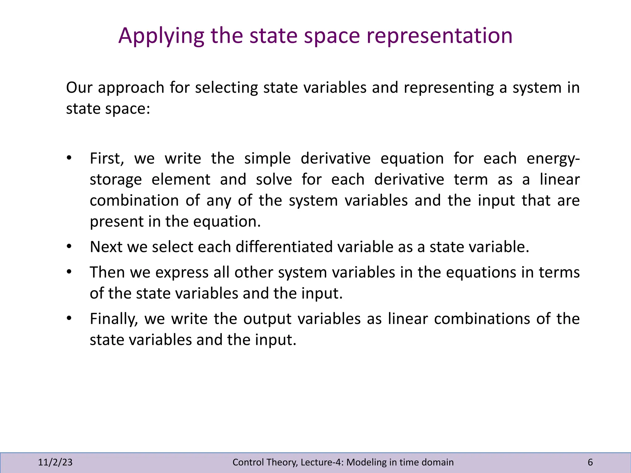 Applying the state space representation
11/2/23 6
Our approach for selecting state variables and representing a system in
state space:
• First, we write the simple derivative equation for each energy-
storage element and solve for each derivative term as a linear
combination of any of the system variables and the input that are
present in the equation.
• Next we select each differentiated variable as a state variable.
• Then we express all other system variables in the equations in terms
of the state variables and the input.
• Finally, we write the output variables as linear combinations of the
state variables and the input.
Control Theory, Lecture-4: Modeling in time domain
 