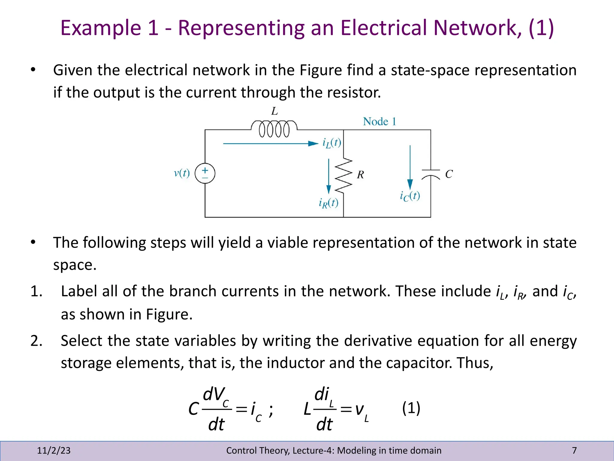 Example 1 - Representing an Electrical Network, (1)
11/2/23 7
• Given the electrical network in the Figure find a state-space representation
if the output is the current through the resistor.
• The following steps will yield a viable representation of the network in state
space.
1. Label all of the branch currents in the network. These include iL, iR, and iC,
as shown in Figure.
2. Select the state variables by writing the derivative equation for all energy
storage elements, that is, the inductor and the capacitor. Thus,
Control Theory, Lecture-4: Modeling in time domain
C
dVC
dt
= iC
; L
diL
dt
= vL
(1)
 