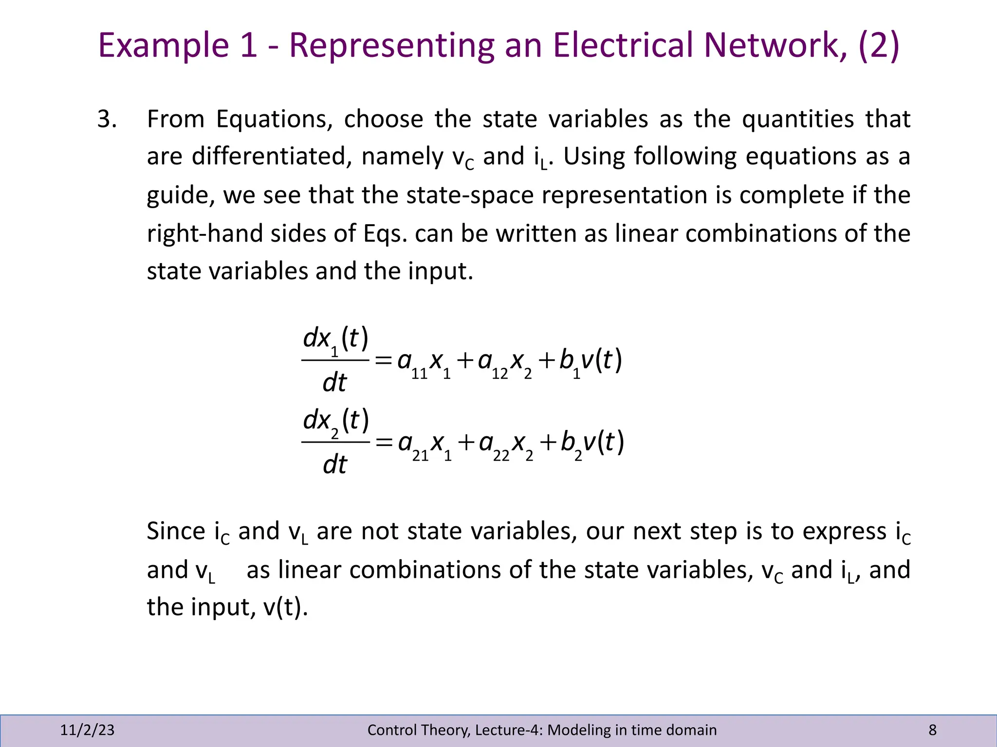 Example 1 - Representing an Electrical Network, (2)
11/2/23 8
3. From Equations, choose the state variables as the quantities that
are differentiated, namely vC and iL. Using following equations as a
guide, we see that the state-space representation is complete if the
right-hand sides of Eqs. can be written as linear combinations of the
state variables and the input.
Since iC and vL are not state variables, our next step is to express iC
and vL as linear combinations of the state variables, vC and iL, and
the input, v(t).
Control Theory, Lecture-4: Modeling in time domain
dx1
(t)
dt
= a11
x1
+a12
x2
+b1
v(t)
dx2
(t)
dt
= a21
x1
+a22
x2
+b2
v(t)
 