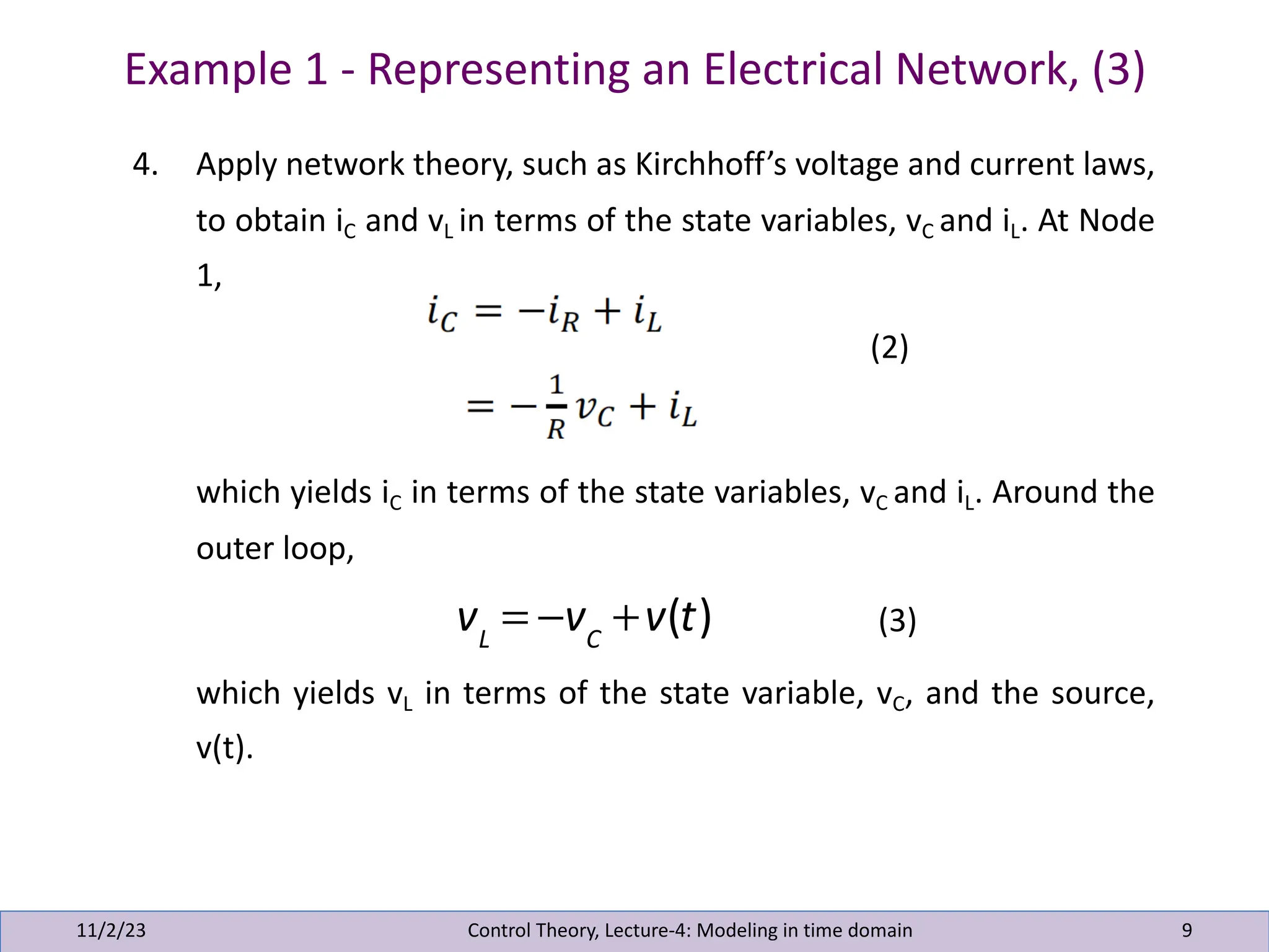 Example 1 - Representing an Electrical Network, (3)
11/2/23 9
4. Apply network theory, such as Kirchhoff’s voltage and current laws,
to obtain iC and vL in terms of the state variables, vC and iL. At Node
1,
(2)
which yields iC in terms of the state variables, vC and iL. Around the
outer loop,
(3)
which yields vL in terms of the state variable, vC, and the source,
v(t).
Control Theory, Lecture-4: Modeling in time domain
vL
= −vC
+v(t)
 