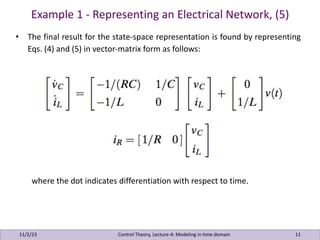 Example 1 - Representing an Electrical Network, (5)
11/2/23 11
• The final result for the state-space representation is found by representing
Eqs. (4) and (5) in vector-matrix form as follows:
where the dot indicates differentiation with respect to time.
Control Theory, Lecture-4: Modeling in time domain
 