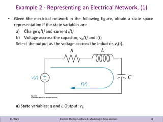 Example 2 - Representing an Electrical Network, (1)
11/2/23 12
• Given the electrical network in the following figure, obtain a state space
representation if the state variables are
a) Charge q(t) and current i(t)
b) Voltage accross the capacitor, vC(t) and i(t)
Select the output as the voltage accross the inductor, vL(t).
a) State variables: q and i, Output: vL.
Control Theory, Lecture-4: Modeling in time domain
 