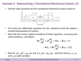 • Find the state equations for the translational mechanical system shown in
• First write the differential equations for the network to find the Laplace-
transformed equations of motion.
• Next take the inverse Laplace transform of these equations, assuming zero
initial conditions, and obtain:
• Now let and , and then select x1, v1, x2,
and v2 as state variables.
Example 3 - Representing a Translational Mechanical System, (1)
11/2/23 15
Control Theory, Lecture-4: Modeling in time domain
d2
x1
dt2
= dv1
dt d2
x2
dt2
= dv2
dt
 