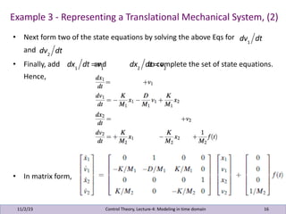 Example 3 - Representing a Translational Mechanical System, (2)
11/2/23 16
Control Theory, Lecture-4: Modeling in time domain
• Next form two of the state equations by solving the above Eqs for
and
• Finally, add and to complete the set of state equations.
Hence,
• In matrix form,
dv1
dt
dv2
dt
dx1
dt = v1
dx2
dt = v2
 