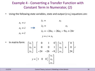 Example 4 - Converting a Transfer Function with
Constant Term in Numerator, (2)
11/2/23 18
• Using the following state variables, state and output (c=x1) equations are:
• In matrix form:
Control Theory, Lecture-4: Modeling in time domain
 