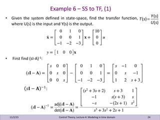 Example 6 – SS to TF, (1)
11/2/23 24
• Given the system defined in state-space, find the transfer function,
where U(s) is the input and Y(s) is the output.
• First find (sI-A)-1:
Control Theory, Lecture-4: Modeling in time domain
T(s)=
Y(s)
U(s)
 