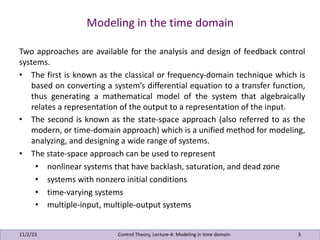 Modeling in the time domain
11/2/23 3
Two approaches are available for the analysis and design of feedback control
systems.
• The first is known as the classical or frequency-domain technique which is
based on converting a system’s differential equation to a transfer function,
thus generating a mathematical model of the system that algebraically
relates a representation of the output to a representation of the input.
• The second is known as the state-space approach (also referred to as the
modern, or time-domain approach) which is a unified method for modeling,
analyzing, and designing a wide range of systems.
• The state-space approach can be used to represent
• nonlinear systems that have backlash, saturation, and dead zone
• systems with nonzero initial conditions
• time-varying systems
• multiple-input, multiple-output systems
Control Theory, Lecture-4: Modeling in time domain
 