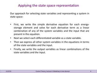 Applying the state space representation
11/2/23 6
Our approach for selecting state variables and representing a system in
state space:
• First, we write the simple derivative equation for each energy-
storage element and solve for each derivative term as a linear
combination of any of the system variables and the input that are
present in the equation.
• Next we select each differentiated variable as a state variable.
• Then we express all other system variables in the equations in terms
of the state variables and the input.
• Finally, we write the output variables as linear combinations of the
state variables and the input.
Control Theory, Lecture-4: Modeling in time domain
 