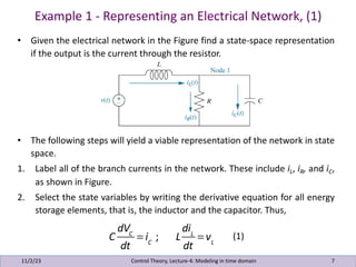 Example 1 - Representing an Electrical Network, (1)
11/2/23 7
• Given the electrical network in the Figure find a state-space representation
if the output is the current through the resistor.
• The following steps will yield a viable representation of the network in state
space.
1. Label all of the branch currents in the network. These include iL, iR, and iC,
as shown in Figure.
2. Select the state variables by writing the derivative equation for all energy
storage elements, that is, the inductor and the capacitor. Thus,
Control Theory, Lecture-4: Modeling in time domain
C
dVC
dt
= iC
; L
diL
dt
= vL
(1)
 