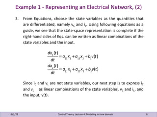 Example 1 - Representing an Electrical Network, (2)
11/2/23 8
3. From Equations, choose the state variables as the quantities that
are differentiated, namely vC and iL. Using following equations as a
guide, we see that the state-space representation is complete if the
right-hand sides of Eqs. can be written as linear combinations of the
state variables and the input.
Since iC and vL are not state variables, our next step is to express iC
and vL as linear combinations of the state variables, vC and iL, and
the input, v(t).
Control Theory, Lecture-4: Modeling in time domain
dx1
(t)
dt
= a11
x1
+a12
x2
+b1
v(t)
dx2
(t)
dt
= a21
x1
+a22
x2
+b2
v(t)
 