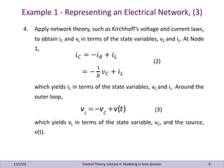 Example 1 - Representing an Electrical Network, (3)
11/2/23 9
4. Apply network theory, such as Kirchhoff’s voltage and current laws,
to obtain iC and vL in terms of the state variables, vC and iL. At Node
1,
(2)
which yields iC in terms of the state variables, vC and iL. Around the
outer loop,
(3)
which yields vL in terms of the state variable, vC, and the source,
v(t).
Control Theory, Lecture-4: Modeling in time domain
vL
= −vC
+v(t)
 