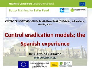 CENTRO DE INVESTIGACION EN SANIDAD ANIMAL (CISA-INIA), Valdeolmos,
                          Madrid, Spain



Control eradication models; the
      Spanish experience
                   Dr. Carmina Gallardo
                       (gallardo@inia.es)
 