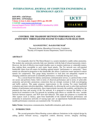 International Journal of Computer Engineering and Technology (IJCET), ISSN 0976-
6367(Print), ISSN 0976 – 6375(Online) Volume 4, Issue 4, July-August (2013), © IAEME
282
CONTROL THE TRADEOFF BETWEEN PERFORMANCE AND
ANONYMITY THROUGH END-TO-END TUNABLE PATH SELECTION
K.SANGEETHA1
, Dr.K.RAVIKUMAR2
1
Research Scholar, Bharathiyar University, Coimbatore.
2
Faculty of Computer Science Department, Tamil University
ABSTRACT
Tor (originally short for The Onion Router) is a system intended to enable online anonymity.
The modern day anonymity networks hide user identities with the help of relayed anonymity routers.
However, the lack of effective trust model disables users to monitor malicious or vulnerable routers,
thus making them susceptible to such router based attacks. The Tor network uses self-reported
bandwidth values from all routers for building optimal tunnels “performance vs. anonymity”. Since
tunnels are allocated in proportion to this bandwidth, this allows a malicious router operator to attract
tunnels for compromise. This gauge being insensitive to load does not adequately respond to
changing conditions and results in unreliable performance, eventually driving users away.
Tor, a circuit-based low-latency anonymous communication service, is a protocol that is both
ore secure and performs better, both in terms of observed performance and in terms of achievable
anonymity and provides anonymous connections that are strongly resistant to both eavesdropping
and traffic analysis. This paper proposes improvements to the existing Tor router bandwidth
evaluation and router selection algorithms. Additionally, by allowing the user to select their preferred
balance of performance and anonymity, these improvements increases the usability, and therefore the
potential user base and security of the Tor network. It is proposed to increase the fidelity of the
packet-level simulation in the Tor network by including such effects as variable file sizes, variable
intervals between requests, and TCP slow-start behavior. This paper also proposes to examine the
other aspects (such as latency, apart from bandwidth) of the tradeoff between performance and
anonymity in anonymous networks of varying types and an opportunistic bandwidth measurement,
tunable performance extensions are examined in the Tor network.
Index Terms: Anonymous communication, bandwidth estimation, path selection.
1. INTRODUCTION
The second-generation Onion Routing system addresses limitations in the original design by
adding perfect forward secrecy, congestion control, directory servers, integrity checking,
INTERNATIONAL JOURNAL OF COMPUTER ENGINEERING &
TECHNOLOGY (IJCET)
ISSN 0976 – 6367(Print)
ISSN 0976 – 6375(Online)
Volume 4, Issue 4, July-August (2013), pp. 282-288
© IAEME: www.iaeme.com/ijcet.asp
Journal Impact Factor (2013): 6.1302 (Calculated by GISI)
www.jifactor.com
IJCET
© I A E M E
 