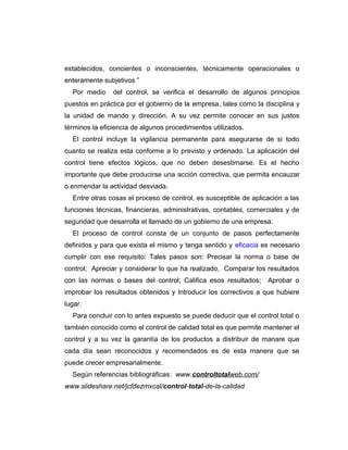 establecidos, concientes o inconscientes, técnicamente operacionales o
enteramente subjetivos ”
Por medio del control, se verifica el desarrollo de algunos principios
puestos en práctica por el gobierno de la empresa, tales como la disciplina y
la unidad de mando y dirección. A su vez permite conocer en sus justos
términos la eficiencia de algunos procedimientos utilizados.
El control incluye la vigilancia permanente para asegurarse de si todo
cuanto se realiza esta conforme a lo previsto y ordenado. La aplicación del
control tiene efectos lógicos, que no deben desestimarse. Es el hecho
importante que debe producirse una acción correctiva, que permita encauzar
o enmendar la actividad desviada.
Entre otras cosas el proceso de control, es susceptible de aplicación a las
funciones técnicas, financieras, administrativas, contables, comerciales y de
seguridad que desarrolla el llamado de un gobierno de una empresa.
El proceso de control consta de un conjunto de pasos perfectamente
definidos y para que exista el mismo y tenga sentido y eficacia es necesario
cumplir con ese requisito: Tales pasos son: Precisar la norma o base de
control; Apreciar y considerar lo que ha realizado, Comparar los resultados
con las normas o bases del control; Califica esos resultados; Aprobar o
improbar los resultados obtenidos y Introducir los correctivos a que hubiere
lugar.
Para concluir con lo antes expuesto se puede deducir que el control total o
también conocido como el control de calidad total es que permite mantener el
control y a su vez la garantía de los productos a distribuir de manare que
cada día sean reconocidos y recomendados es de esta manera que se
puede crecer empresarialmente.
Según referencias bibliográficas: www.controltotalweb.com/
www.slideshare.net/jcfdezmxcal/control-total-de-la-calidad
 
