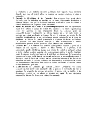 se mantienen al día mediante revisiones periódicas. Este requisito puede resumirse
diciendo que para el control eficaz se requiere de normas objetivas, precisas y
adecuadas.
5. Garantía de Flexibilidad de los Controles: Los controles debe seguir siendo
funcionales ante la posibilidad de cambios en los planes, circunstancias imprevistas o
rotundos fracasos. Para que los controles mantengan su eficacia a pesar de fracasos o
cambios inesperados en los planes, deben ser flexibles.
6. Ajuste del Sistema del Control a la Cultura Organizacional: Para ser óptimamente
eficaz, todo sistema o técnica de control debe ajustarse a la cultura organizacional,
como por ejemplo; en una organización donde las personas gozan de
considerable libertad y participación, un sistema riguroso iría a tal punto contra la
corriente que estaría condenado al fracaso. Si, por el contrario, un superior les ha
concedido tradicionalmente a sus subordinados escasa participación en la toma de
decisiones, un sistema de control generalizado y permisivo difícilmente tendría éxito.
Las personas con poco interés en participar o poco acostumbradas a hacerlo
probablemente prefieran normas y medidas claras e instrucciones específicas.
7. Economía De Los Controles: Los controles deben justificar su costo. A pesar de la
simpleza de este requisito, a menudo es difícil cumplirlo en la práctica, a un
administrador puede dificultársele indagar que sistema de control en particular justifica
su costo o incluso a cuánto asciende este. La economía es relativa, ya que los beneficios
varían de acuerdo con la importancia de la actividad, las dimensiones de la operación,
los gastos en los que podría incurrir en ausencia del control y las contribuciones que el
sistema es capaz de hacer; sin embargo uno de los factores limitantes de los sistemas de
control es sus costo, ya que este dependerá en gran medida a su vez del hecho de que
los administradores seleccionen para efectos de control únicamente los factores críticos
de áreas importantes para ellos.
8. Establecimiento de Controles que Inducen Acciones Correctivas: Un sistema
adecuado revelará donde están ocurriendo fallas y quien es el responsable de ellas, y
garantizara la aplicación de acciones correctivas. El control solo se justifica si las
desviaciones respecto de los planes se corrigen por medio de una planeación,
organización, integración de personal y dirección adecuada.
 
