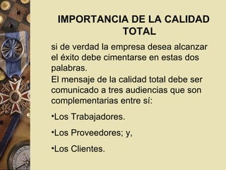 IMPORTANCIA DE LA CALIDAD TOTAL si de verdad la empresa desea alcanzar el éxito debe cimentarse en estas dos palabras. El mensaje de la calidad total debe ser comunicado a tres audiencias que son complementarias entre sí: Los Trabajadores.  Los Proveedores; y,  Los Clientes. 