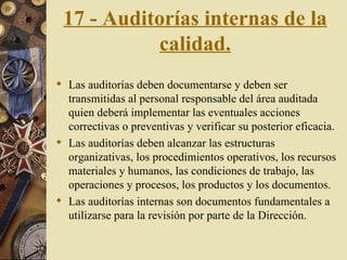 17 - Auditorías internas de la calidad. Las auditorías deben documentarse y deben ser transmitidas al personal responsable del área auditada quien deberá implementar las eventuales acciones correctivas o preventivas y verificar su posterior eficacia. Las auditorías deben alcanzar las estructuras organizativas, los procedimientos operativos, los recursos materiales y humanos, las condiciones de trabajo, las operaciones y procesos, los productos y los documentos. Las auditorías internas son documentos fundamentales a utilizarse para la revisión por parte de la Dirección. 