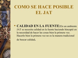 COMO SE HACE POSIBLE EL JAT CALIDAD EN LA FUENTE : En un ambiente JAT se necesita calidad en la fuente haciendo hincapié en la necesidad de hacer las cosas bien la primera vez. Hacerlo bien la primera vez no es la manera tradicional de buscar calidad .  