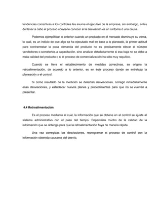 tendencias correctivas a los controles las asume el ejecutivo de la empresa, sin embargo, antes 
de llevar a cabo el proceso conviene conocer si la desviación es un síntoma ó una causa. 
Podemos ejemplificar lo anterior cuando un producto en el mercado disminuye su venta, 
lo cual, es un indicio de que algo se ha ejecutado mal en base a lo planeado, la primer actitud 
para contrarrestar la poca demanda del producto no es precisamente elevar el número 
vendedores o someterlos a capacitación, sino analizar detalladamente si esa baja no se debe a 
mala calidad del producto o si el proceso de comercialización ha sido muy raquítico. 
Cuando se lleva el establecimiento de medidas correctivas, se origina la 
retroalimentación, de acuerdo a lo anterior, es en éste proceso donde se entrelaza la 
planeación y el control. 
Si como resultado de la medición se detectan desviaciones, corregir inmediatamente 
esas desviaciones, y establecer nuevos planes y procedimientos para que no se vuelvan a 
presentar. 
4.4 Retroalimentación 
Es el proceso mediante el cual, la información que se obtiene en el control se ajusta al 
sistema administrativo con el paso del tiempo. Dependerá mucho de la calidad de la 
información que se obtenga para que la retroalimentación fluya de manera rápida. 
Una vez corregidas las desviaciones, reprogramar el proceso de control con la 
información obtenida causante del desvío. 
 