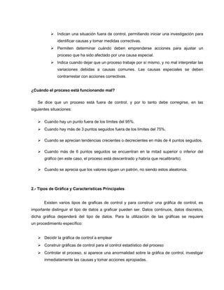  Indican una situación fuera de control, permitiendo iniciar una investigación para 
identificar causas y tomar medidas correctivas. 
 Permiten determinar cuándo deben emprenderse acciones para ajustar un 
proceso que ha sido afectado por una causa especial. 
 Indica cuando dejar que un proceso trabaje por sí mismo, y no mal interpretar las 
variaciones debidas a causas comunes. Las causas especiales se deben 
contrarrestar con acciones correctivas. 
¿Cuándo el proceso está funcionando mal? 
Se dice que un proceso está fuera de control, y por lo tanto debe corregirse, en las 
siguientes situaciones: 
 Cuando hay un punto fuera de los límites del 95%. 
 Cuando hay más de 3 puntos seguidos fuera de los límites del 75%. 
 Cuando se aprecian tendencias crecientes o decrecientes en más de 4 puntos seguidos. 
 Cuando más de 6 puntos seguidos se encuentran en la mitad superior o inferior del 
gráfico (en este caso, el proceso está descentrado y habría que recalibrarlo). 
 Cuando se aprecia que los valores siguen un patrón, no siendo estos aleatorios. 
2.- Tipos de Gráfica y Características Principales 
Existen varios tipos de graficas de control y para construir una gráfica de control, es 
importante distinguir el tipo de datos a graficar pueden ser. Datos continuos, datos discretos, 
dicha gráfica dependerá del tipo de datos. Para la utilización de las gráficas se requiere 
un procedimiento específico: 
 Decidir la gráfica de control a emplear 
 Construir gráficas de control para el control estadístico del proceso 
 Controlar el proceso, si aparece una anormalidad sobre la gráfica de control, investigar 
inmediatamente las causas y tomar acciones apropiadas. 
 