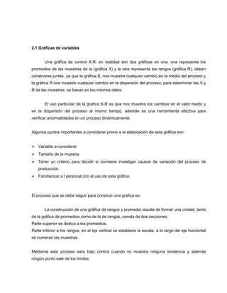 2.1 Gráficas de variables 
Una gráfica de control X-R, en realidad son dos gráficas en una, una representa los 
promedios de las muestras de la (gráfica X) y la otra representa los rangos (gráfica R), deben 
construirse juntas, ya que la gráfica X, nos muestra cualquier cambio en la media del proceso y 
la gráfica R nos muestra cualquier cambio en la dispersión del proceso, para determinar las X y 
R de las muestras, se basan en los mismos datos. 
El uso particular de la grafica X-R es que nos muestra los cambios en el valor medio y 
en la dispersión del proceso al mismo tiempo, además es una herramienta efectiva para 
verificar anormalidades en un proceso dinámicamente. 
Algunos puntos importantes a considerar previo a la elaboración de esta gráfica son: 
 Variable a considerar 
 Tamaño de la muestra 
 Tener un criterio para decidir si conviene investigar causas de variación del proceso de 
producción. 
 Familiarizar a l personal con el uso de esta gráfica. 
El proceso que se debe seguir para construir una grafica es: 
La construcción de una gráfica de rangos y promedio resulta de formar una unidad, tanto 
de la gráfica de promedios como de la de rangos, consta de dos secciones, 
Parte superior se dedica a los promedios, 
Parte inferior a los rangos, en el eje vertical se establece la escala, a lo largo del eje horizontal 
se numeran las muestras. 
Mediante este proceso esta bajo control cuando no muestra ninguna tendencia y además 
ningún punto sale de los límites. 
 