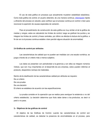 El uso de esta gráfica en procesos que actualmente muestren estabilidad estadística. 
Como toda gráfica de control, el usuario obtendrá, de una manera continua, información rápida 
y eficiente del proceso en estudio; para verificar que el proceso continua en control o bien para 
reconocer la aparición de causas especiales de variación. 
Para el procedimiento de construcción de esta gráfica es muy similar al de la gráfica de 
medias y rangos; estos es calculando los límites de control, luego se grafican los puntos y se 
integran los límites de control y líneas centrales, por último se efectúa la lectura de la gráfica, a 
fin de ver si el proceso continua estable o bien percibir alguna situación de anormalidad. 
2.4 Gráfica de control por atributos 
Las características de calidad que no pueden ser medidas con una escala numérica, se 
juzga a través de un criterio más o menos subjetivo. 
Los datos se presentan con periodicidad a la gerencia y con ellos se integran números 
índices, que son muy importantes en el desarrollo de una empresa, estos pueden referirse al 
producto, desperdicio rechazo de materiales. 
Dentro de la clasificación de las características calidad por atributos se requiere: 
De un criterio 
De una prueba 
De una decisión 
El criterio se establece de acuerdo con las especificaciones. 
La prueba consiste en la operación que se realiza para averiguar la existencia o no del 
criterio establecido. La decisión determina que título debe darse a los productos, es decir si 
pasó o no pasa. 
3.- Objetivos de las gráficas de control 
El objetivo de las Gráficas de Control, cuando las características de control son 
características de calidad, es detectar la presencia de anormalidades en el proceso, para 
 
