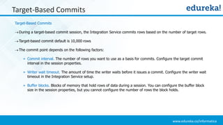 www.edureka.co/informatica
Target-Based Commits
Target-Based Commits
During a target-based commit session, the Integration Service commits rows based on the number of target rows.
Target-based commit default is 10,000 rows
The commit point depends on the following factors:
» Commit interval. The number of rows you want to use as a basis for commits. Configure the target commit
interval in the session properties.
» Writer wait timeout. The amount of time the writer waits before it issues a commit. Configure the writer wait
timeout in the Integration Service setup.
» Buffer blocks. Blocks of memory that hold rows of data during a session. You can configure the buffer block
size in the session properties, but you cannot configure the number of rows the block holds.
 