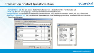 www.edureka.co/informatica
Transaction Control Transformation
Transformation tab. You can rename the transformation and add a description on the Transformation tab.
Ports tab. You can add input/output ports to a Transaction Control transformation.
Properties tab. You can define the transaction control expression, which flags transactions for commit, roll back, or no action.
Metadata Extensions tab. You can extend the metadata stored in the repository by associating information with the Transaction
Control transformation.
 