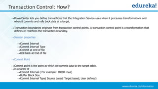 www.edureka.co/informatica
Transaction Control: How?
PowerCenter lets you define transactions that the Integration Service uses when it processes transformations and
when it commits and rolls back data at a target.
Transaction boundaries originate from transaction control points. A transaction control point is a transformation that
defines or redefines the transaction boundary.
Session properties
Commit Interval
Commit Interval Type
Commit at end of file
Roll back at End of file
Commit Point
Commit point is the point at which we commit data to the target table.
Is a factor of
Commit Interval ( For example: 10000 rows)
Buffer Block Size
Commit Interval Type( Source based, Target based, User defined)
 