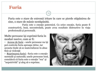 Furia
Furia este o stare de extremă iritare în care se pierde stăpânirea de
sine, o stare de mânie nestăpânită.
Furia este o emoţie puternică. Ca orice emoţie, furia poate fi
constructivă, însă, necontrolată, poate avea rezultate distructive în viaţa
profesională şi personală.
Multe persoane îşi exprimă furia în
moduri nocive, cum ar fi:
 Accese de furie - unele persoane nu îşi
pot controla furia aproape deloc, iar
aceasta tinde să se materializeze în abuz
fizic şi violenţă
 Reprimarea furiei - furia este o emoţie
normală şi naturală; unele persoane însă,
consideră că furia este o emoţie "rea" şi
"nepotrivită" şi aleg să o reprime.
16
 
