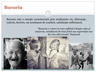 Bucuria
Bucuria este o emoţie caracterizată prin mulţumire vie, distracţie,
euforie, fericire, un sentiment de comfort, satisfacţie sufletească.
“Bucuria e o stare în care sufletul trăieşte calm şi
statornic, netulburat de nicio frică sau superstiţie sau
de vreo altă emoţie” Democrit
6
 