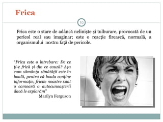Frica
Frica este o stare de adâncă nelinişte şi tulburare, provocată de un
pericol real sau imaginar; este o reacţie firească, normală, a
organismului nostru faţă de pericole.
“Frica este o întrebare: De ce
ţi-e frică şi din ce cauză? Aşa
cum sămânţa sănătăţii este în
boală, pentru că boala conţine
informaţie, fricile noastre sunt
o comoară a autocunoaşterii
dacă le explorăm”
Marilyn Ferguson
10
 