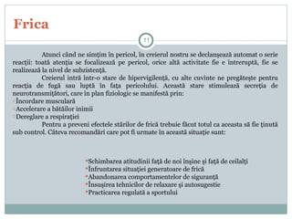 Frica
Atunci când ne simţim în pericol, în creierul nostru se declanşează automat o serie
reacţii: toată atenţia se focalizează pe pericol, orice altă activitate fie e întreruptă, fie se
realizează la nivel de subzistenţă.
Creierul intră într-o stare de hipervigilenţă, cu alte cuvinte ne pregăteşte pentru
reacţia de fugă sau luptă în faţa pericolului. Această stare stimulează secreţia de
neurotransmiţători, care în plan fiziologic se manifestă prin:
oÎncordare musculară
oAccelerare a bătăilor inimii
oDereglare a respiraţiei
Pentru a preveni efectele stărilor de frică trebuie făcut totul ca aceasta să fie ţinută
sub control. Câteva recomandări care pot fi urmate în această situaţie sunt:
11
Schimbarea atitudinii faţă de noi înşine şi faţă de ceilalţi
Înfruntarea situaţiei generatoare de frică
Abandonarea comportamentelor de siguranţă
Însuşirea tehnicilor de relaxare şi autosugestie
Practicarea regulată a sportului
 