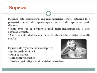Supriza
Surpriza este considerată cea mai spontană emoţie întâlnită la o
persoană; pe cât de repede apare, pe atât de repede se poate
dispersa.
Poate avea loc ca urmare a unui lucru neaşteptat sau a unei
aşteptări eronate.
Are o valenta afectiva neutra si de obicei este urmata de o alta
emotie.
Expresii ale feţei care indică surpriza:
oSprâncenele se ridică
oOchii se măresc
oGura se întredeschide
oFruntea poate afişa valuri de riduri orizontale
12
 