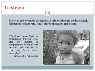 Tristeţea
Tristeţea este o emoţie caracterizată prin sentimente de dezavantaj,
pierdere şi neajutorare, este o stare sufletească apăsătoare.
“Omul care este lipsit de
sentimentul tristeţii e tot
atât de vrednic de
compătimire ca omul care
nu ştie ce-i bucuria sau
care şi-a pierdut simţul
umorului”
Konstantin Paustovsky
13
 