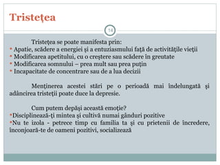 Tristeţea
Tristeţea se poate manifesta prin:
 Apatie, scădere a energiei şi a entuziasmului faţă de activităţile vieţii
 Modificarea apetitului, cu o creştere sau scădere în greutate
 Modificarea somnului – prea mult sau prea puţin
 Incapacitate de concentrare sau de a lua decizii
Menţinerea acestei stări pe o perioadă mai îndelungată şi
adâncirea tristeţii poate duce la depresie.
Cum putem depăşi această emoţie?
Disciplinează-ţi mintea şi cultivă numai gânduri pozitive
Nu te izola - petrece timp cu familia ta şi cu prietenii de încredere,
înconjoară-te de oameni pozitivi, socializează
14
 