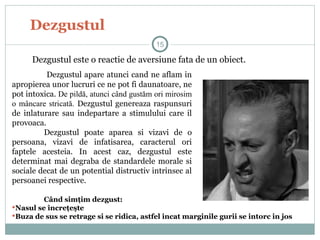 Dezgustul
Dezgustul apare atunci cand ne aflam in
apropierea unor lucruri ce ne pot fi daunatoare, ne
pot intoxica. De pildă, atunci când gustăm ori mirosim
o mâncare stricată. Dezgustul genereaza raspunsuri
de inlaturare sau indepartare a stimulului care il
provoaca.
Dezgustul poate aparea si vizavi de o
persoana, vizavi de infatisarea, caracterul ori
faptele acesteia. In acest caz, dezgustul este
determinat mai degraba de standardele morale si
sociale decat de un potential distructiv intrinsec al
persoanei respective.
15
Dezgustul este o reactie de aversiune fata de un obiect.
Când simţim dezgust:
Nasul se încreţeşte
Buza de sus se retrage si se ridica, astfel incat marginile gurii se intorc in jos
 