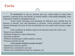 Furia
În momentele în care ne enervăm prea tare, simţim bătăi de inimă foarte
puternice, respiraţia devine mai dificilă, ne tremură mâinile, avem dinţii încleştaţi, creşte
temperatura corpului şi transpirăm mai tare.
Aceste reacţii fiziologice sunt declanşate de eliberarea unor cantităţi mari de
hormoni ai stresului, cum sunt adrenalina şi cortizolul. Aceste descărcări constante de
hormoni declanşate de accese de furie necontrolată, pot avea urmări mult mai grave asupra
sănătăţii.
Câteva probleme de sănătate legate de necontrolarea adecvată a furiei sunt:
Dureri de cap, insomnie
Probleme de digestie şi dureri abdominale
Anxietate şi depresie
Probleme dermatologice (căderea părului, eczeme)
Tensiune arterială crescută
Cum putem depăşi această emoţie?
oIdentificarea emoţiilor agresive
oIdentificarea contextului în care apar
oGăsirea unor modalităţi folositoare de exprimare a lor
17
 