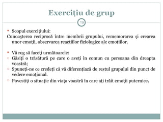 Exerciţiu de grup
 Scopul exerciţiului:
Cunoaşterea reciprocă între membrii grupului, rememorarea şi crearea
unor emoţii, observarea reacţiilor fiziologice ale emoţiilor.
 Vă rog să faceţi următoarele:
o Găsiţi o trăsătură pe care o aveţi în comun cu persoana din dreapta
voastră;
o Spuneţi-ne ce credeţi că vă diferenţiază de restul grupului din punct de
vedere emoţional.
o Povestiţi o situaţie din viaţa voastră în care aţi trăit emoţii puternice.
19
 