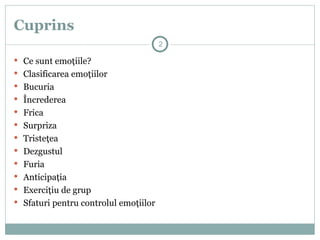 Cuprins
 Ce sunt emoţiile?
 Clasificarea emoţiilor
 Bucuria
 Încrederea
 Frica
 Surpriza
 Tristeţea
 Dezgustul
 Furia
 Anticipaţia
 Exerciţiu de grup
 Sfaturi pentru controlul emoţiilor
2
 